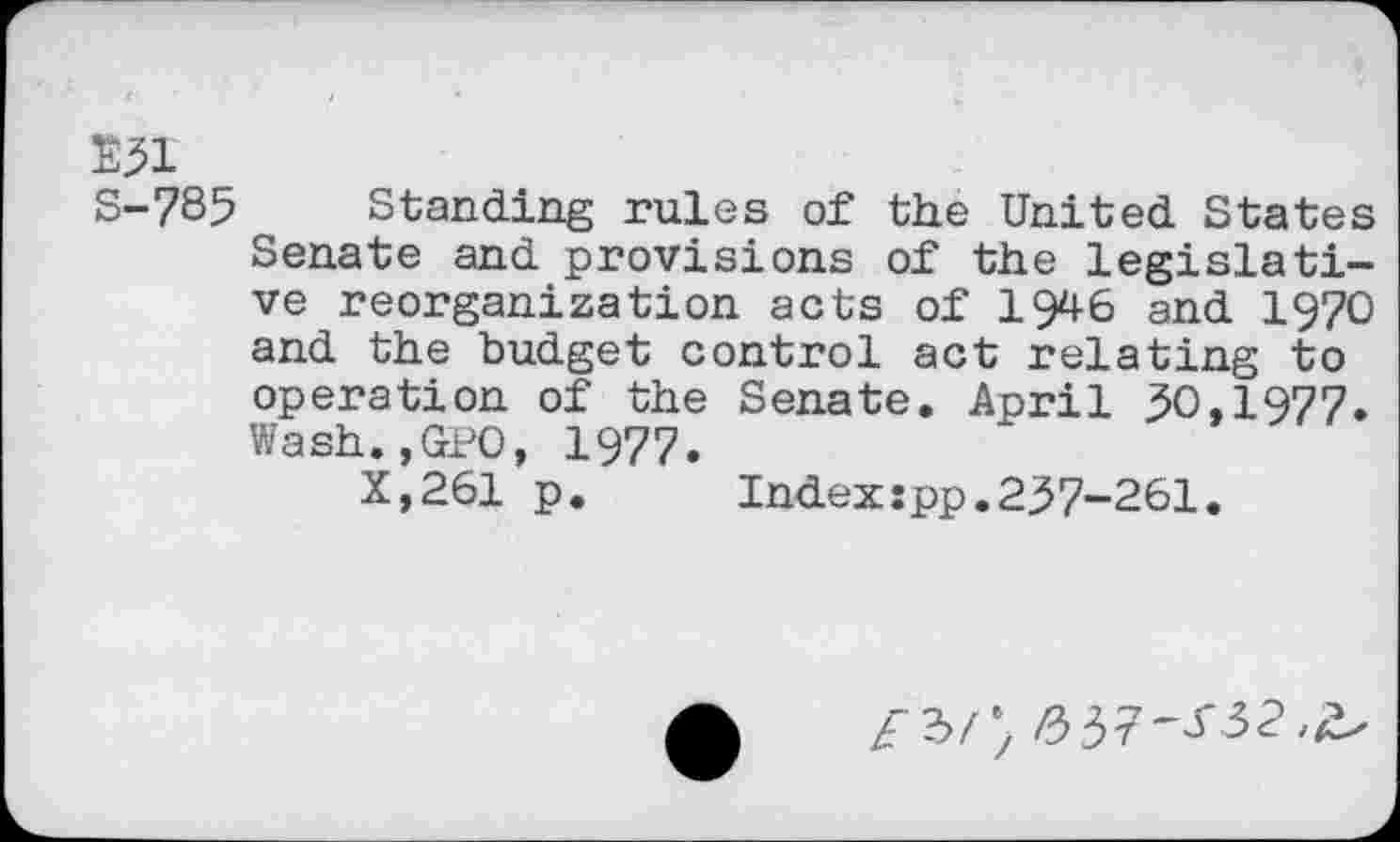 ﻿E3I
S-785 Standing rules of the United States Senate and provisions of the legislative reorganization acts of 1946 and 1970 and the budget control act relating to operation of the Senate. April 30,1977. Wash.,GPO, 1977.
X,261 p.	Index:pp.237-261.
